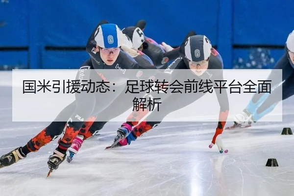 国米引援动态：足球转会前线平台全面解析